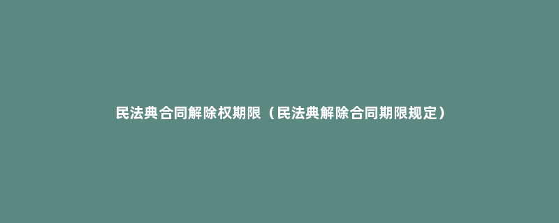 民法典合同解除权期限（民法典解除合同期限规定）