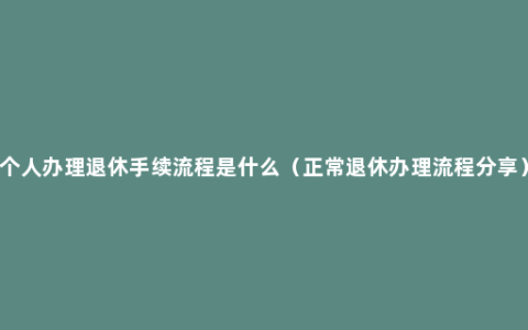 个人办理退休手续流程是什么（正常退休办理流程分享）