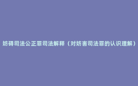 妨碍司法公正罪司法解释（对妨害司法罪的认识理解）