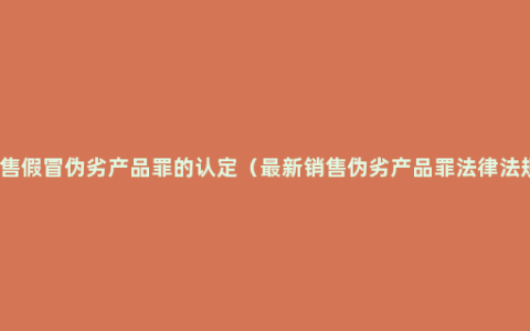 销售假冒伪劣产品罪的认定（最新销售伪劣产品罪法律法规）