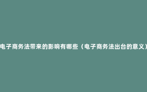 电子商务法带来的影响有哪些（电子商务法出台的意义）