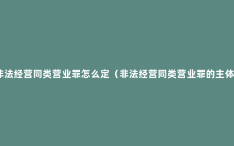 非法经营同类营业罪怎么定（非法经营同类营业罪的主体）