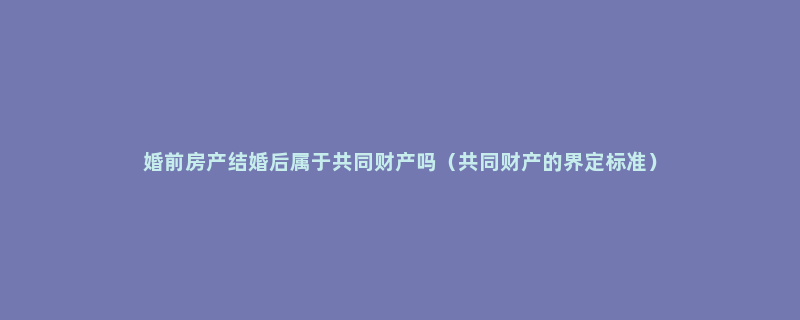 婚前房产结婚后属于共同财产吗（共同财产的界定标准）