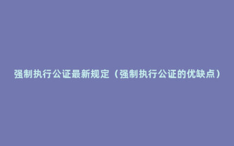 强制执行公证最新规定（强制执行公证的优缺点）