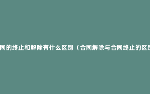 合同的终止和解除有什么区别（合同解除与合同终止的区别）