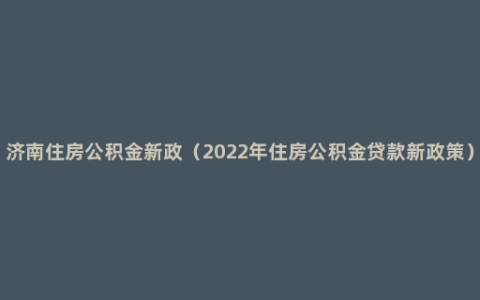 济南住房公积金新政（2022年住房公积金贷款新政策）