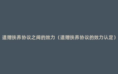 遗赠扶养协议之间的效力（遗赠扶养协议的效力认定）