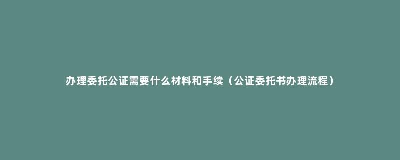 办理委托公证需要什么材料和手续（公证委托书办理流程）