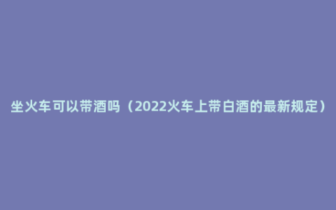 坐火车可以带酒吗（2022火车上带白酒的最新规定）