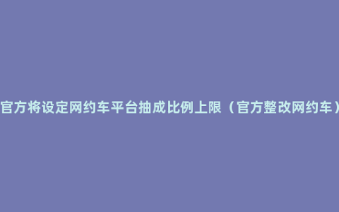 官方将设定网约车平台抽成比例上限（官方整改网约车）