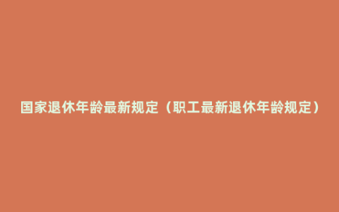 国家退休年龄最新规定（职工最新退休年龄规定）