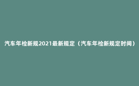 汽车年检新规2021最新规定（汽车年检新规定时间）