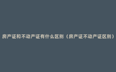 房产证和不动产证有什么区别（房产证不动产证区别）