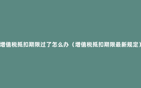 增值税抵扣期限过了怎么办（增值税抵扣期限最新规定）