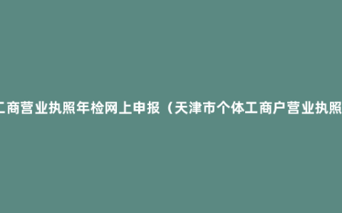 天津工商营业执照年检网上申报（天津市个体工商户营业执照年检）