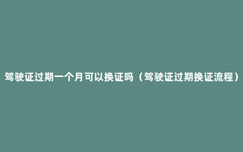 驾驶证过期一个月可以换证吗（驾驶证过期换证流程）