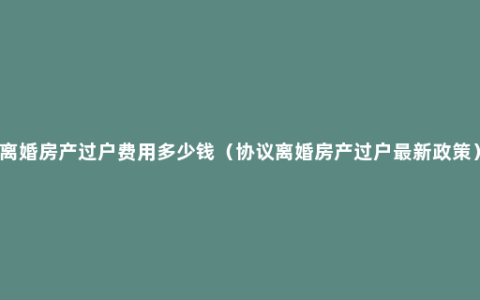 离婚房产过户费用多少钱（协议离婚房产过户最新政策）