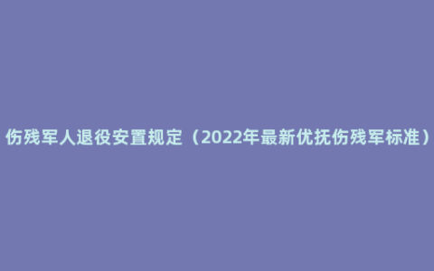 伤残军人退役安置规定（2022年最新优抚伤残军标准）