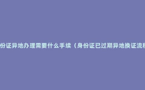 身份证异地办理需要什么手续（身份证已过期异地换证流程）