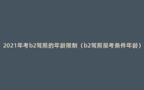 2021年考b2驾照的年龄限制（b2驾照报考条件年龄）