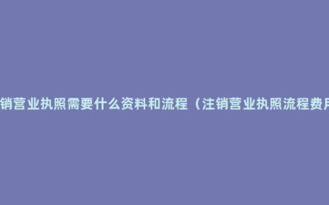 注销营业执照需要什么资料和流程（注销营业执照流程费用）