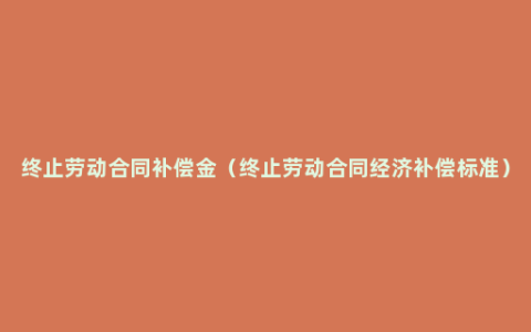 终止劳动合同补偿金（终止劳动合同经济补偿标准）