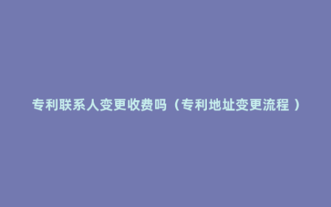 专利联系人变更收费吗（专利地址变更流程 ）