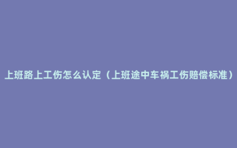 上班路上工伤怎么认定（上班途中车祸工伤赔偿标准）