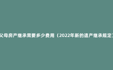 父母房产继承需要多少费用（2022年新的遗产继承规定）