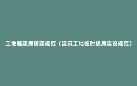 工地临建房搭建规范（建筑工地临时板房建设规范）