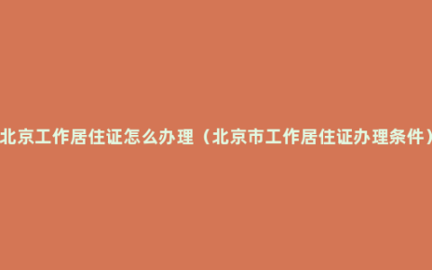 北京工作居住证怎么办理（北京市工作居住证办理条件）