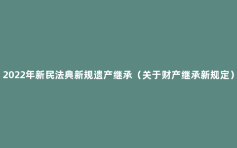 2022年新民法典新规遗产继承（关于财产继承新规定）