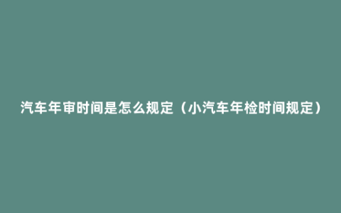 汽车年审时间是怎么规定（小汽车年检时间规定）