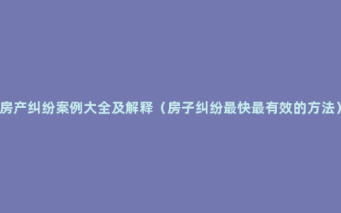 房产纠纷案例大全及解释（房子纠纷最快最有效的方法）