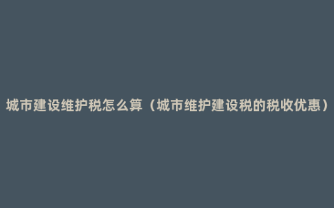 城市建设维护税怎么算（城市维护建设税的税收优惠）