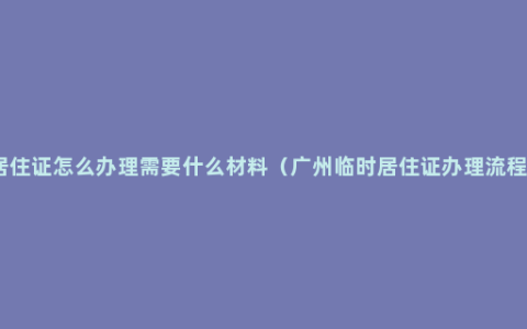 居住证怎么办理需要什么材料（广州临时居住证办理流程）