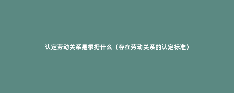 认定劳动关系是根据什么（存在劳动关系的认定标准）