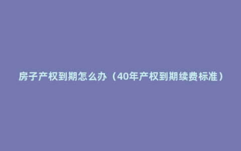 房子产权到期怎么办（40年产权到期续费标准）