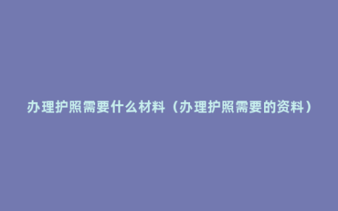 办理护照需要什么材料（办理护照需要的资料）