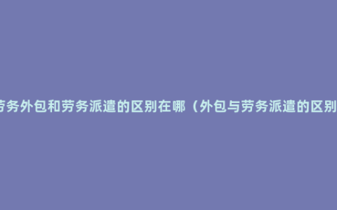 劳务外包和劳务派遣的区别在哪（外包与劳务派遣的区别）