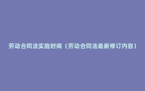 劳动合同法实施时间（劳动合同法最新修订内容）