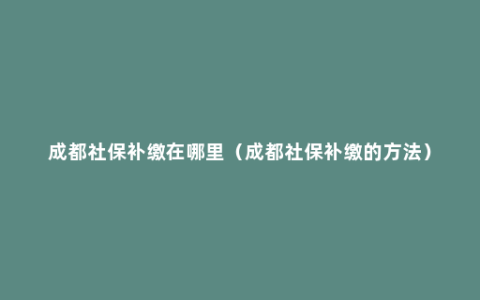 成都社保补缴在哪里（成都社保补缴的方法）