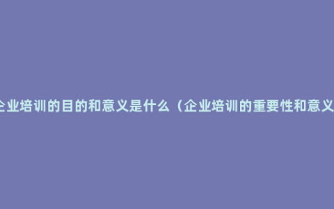 企业培训的目的和意义是什么（企业培训的重要性和意义）