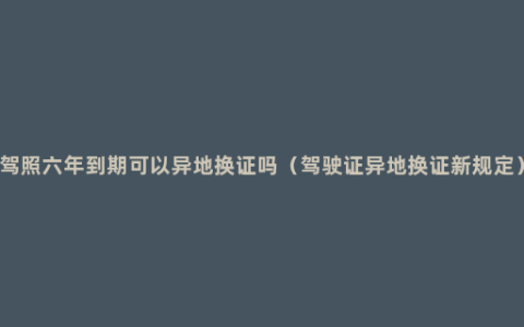 驾照六年到期可以异地换证吗（驾驶证异地换证新规定）