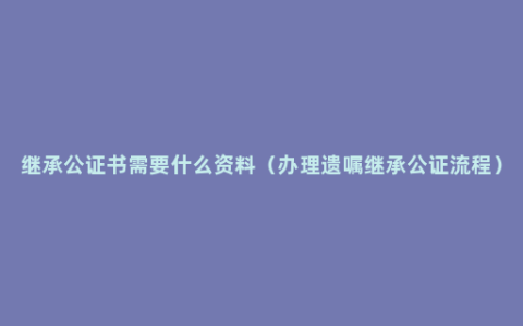 继承公证书需要什么资料（办理遗嘱继承公证流程）