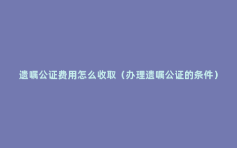 遗嘱公证费用怎么收取（办理遗嘱公证的条件）