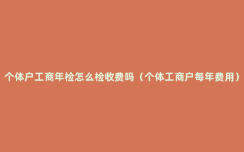 个体户工商年检怎么检收费吗（个体工商户每年费用）