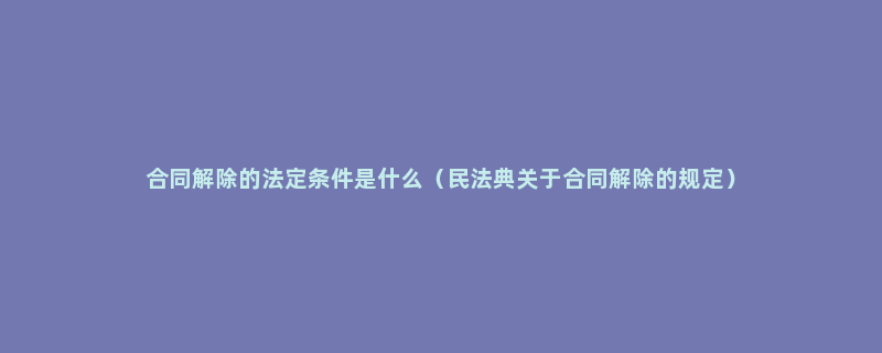 合同解除的法定条件是什么（民法典关于合同解除的规定）