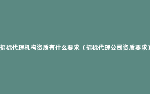 招标代理机构资质有什么要求（招标代理公司资质要求）