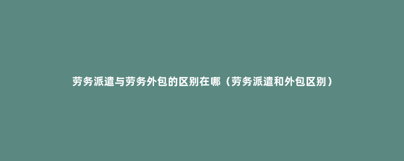 劳务派遣与劳务外包的区别在哪（劳务派遣和外包区别）